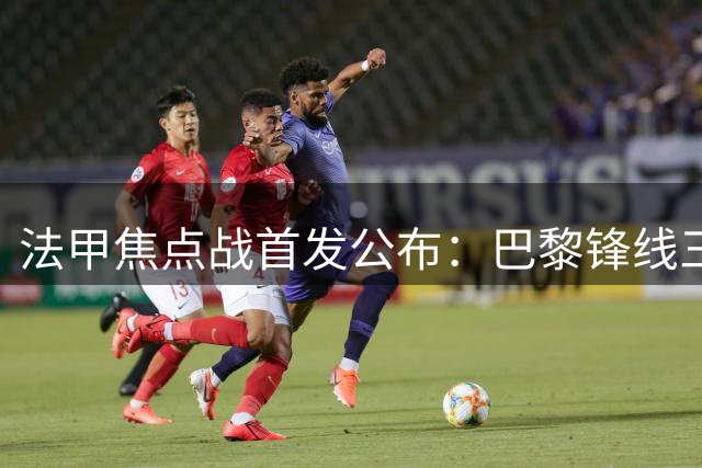 法甲焦点战首发公布：巴黎锋线三叉戟亮相 K77候补待命